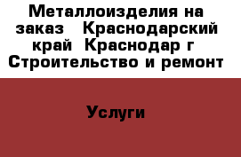 Металлоизделия на заказ - Краснодарский край, Краснодар г. Строительство и ремонт » Услуги   . Краснодарский край,Краснодар г.